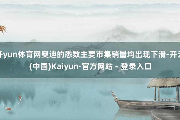 开yun体育网奥迪的悉数主要市集销量均出现下滑-开云(中国)Kaiyun·官方网站 - 登录入口