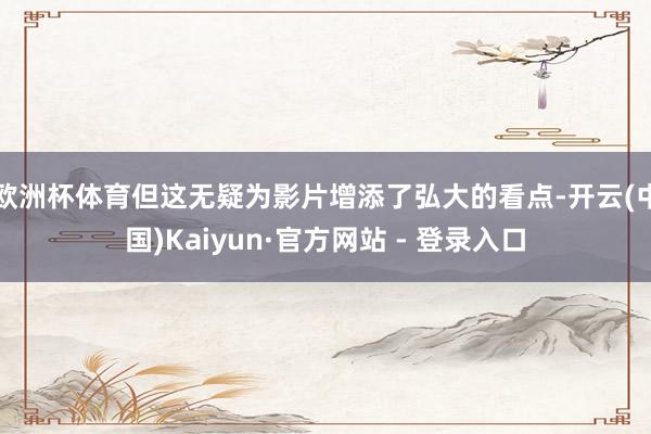 欧洲杯体育但这无疑为影片增添了弘大的看点-开云(中国)Kaiyun·官方网站 - 登录入口