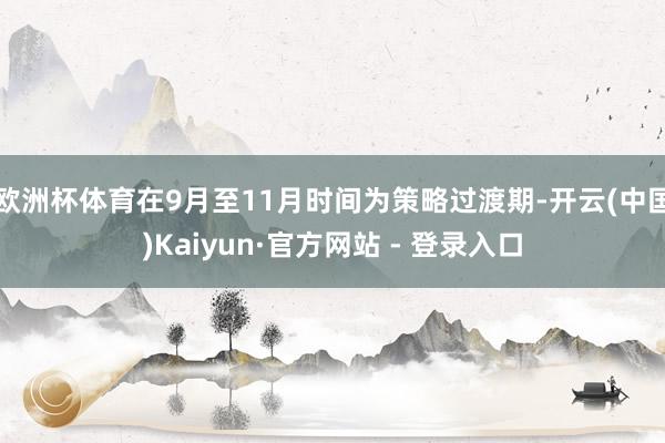 欧洲杯体育在9月至11月时间为策略过渡期-开云(中国)Kaiyun·官方网站 - 登录入口