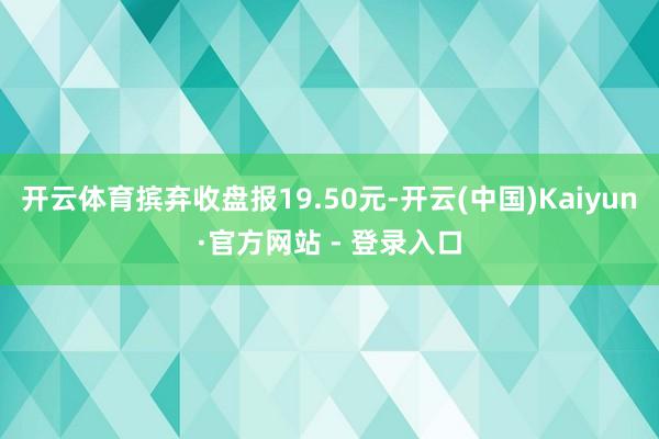 开云体育摈弃收盘报19.50元-开云(中国)Kaiyun·官方网站 - 登录入口