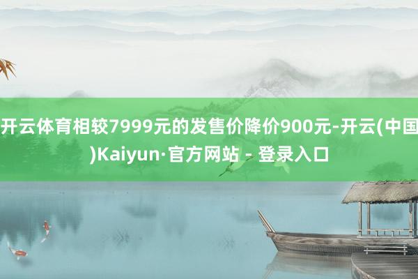 开云体育相较7999元的发售价降价900元-开云(中国)Kaiyun·官方网站 - 登录入口