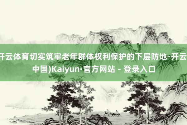 开云体育切实筑牢老年群体权利保护的下层防地-开云(中国)Kaiyun·官方网站 - 登录入口