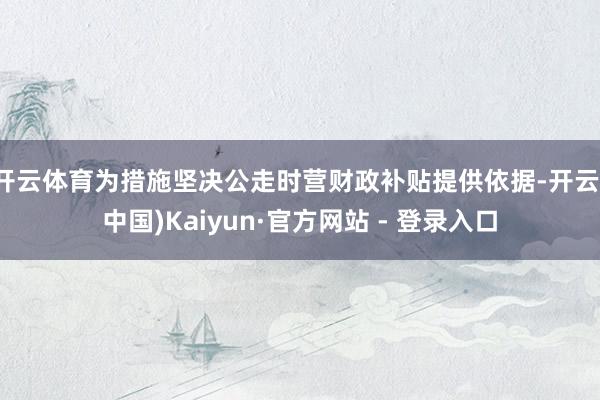 开云体育为措施坚决公走时营财政补贴提供依据-开云(中国)Kaiyun·官方网站 - 登录入口