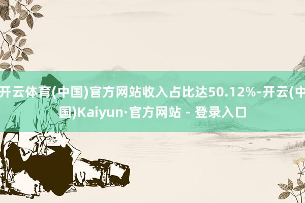 开云体育(中国)官方网站收入占比达50.12%-开云(中国)Kaiyun·官方网站 - 登录入口