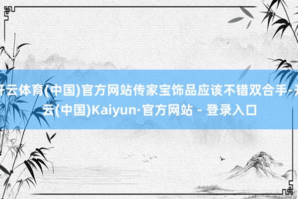 开云体育(中国)官方网站传家宝饰品应该不错双合手-开云(中国)Kaiyun·官方网站 - 登录入口