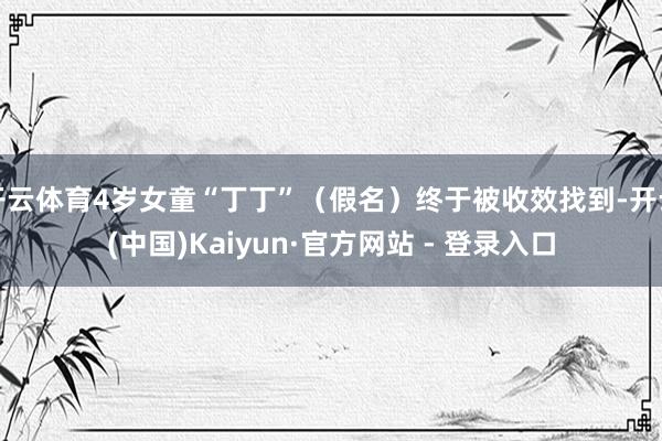 开云体育4岁女童“丁丁”（假名）终于被收效找到-开云(中国)Kaiyun·官方网站 - 登录入口