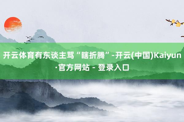 开云体育有东谈主骂“瞎折腾”-开云(中国)Kaiyun·官方网站 - 登录入口