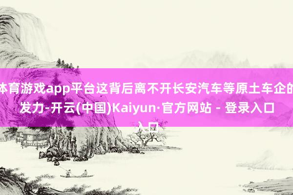体育游戏app平台这背后离不开长安汽车等原土车企的发力-开云(中国)Kaiyun·官方网站 - 登录入口