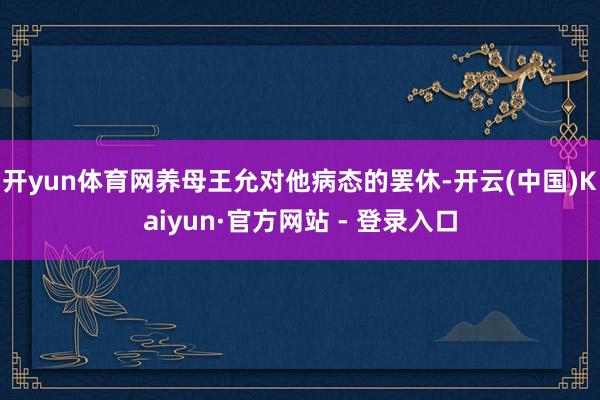 开yun体育网养母王允对他病态的罢休-开云(中国)Kaiyun·官方网站 - 登录入口