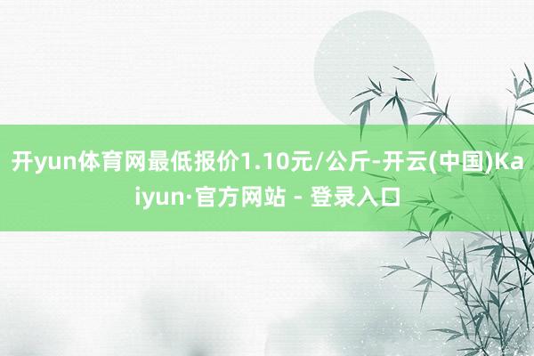 开yun体育网最低报价1.10元/公斤-开云(中国)Kaiyun·官方网站 - 登录入口