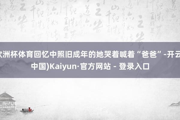 欧洲杯体育回忆中照旧成年的她哭着喊着“爸爸”-开云(中国)Kaiyun·官方网站 - 登录入口