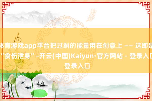 体育游戏app平台把过剩的能量用在创意上 —— 这即是 “食伤泄身”-开云(中国)Kaiyun·官方网站 - 登录入口
