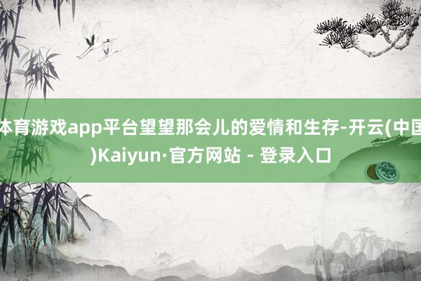 体育游戏app平台望望那会儿的爱情和生存-开云(中国)Kaiyun·官方网站 - 登录入口
