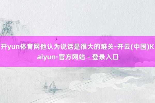 开yun体育网他认为说话是很大的难关-开云(中国)Kaiyun·官方网站 - 登录入口
