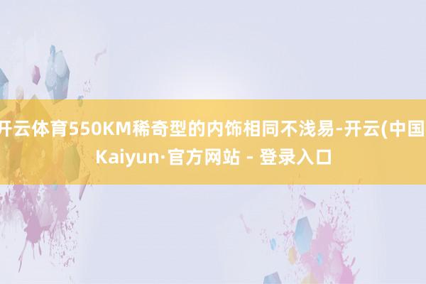 开云体育550KM稀奇型的内饰相同不浅易-开云(中国)Kaiyun·官方网站 - 登录入口