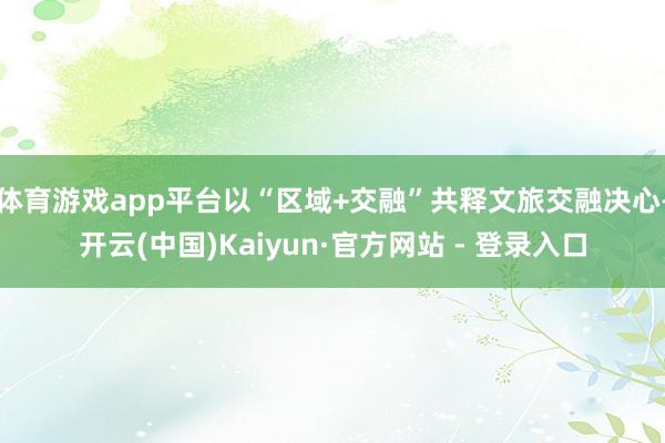 体育游戏app平台以“区域+交融”共释文旅交融决心-开云(中国)Kaiyun·官方网站 - 登录入口