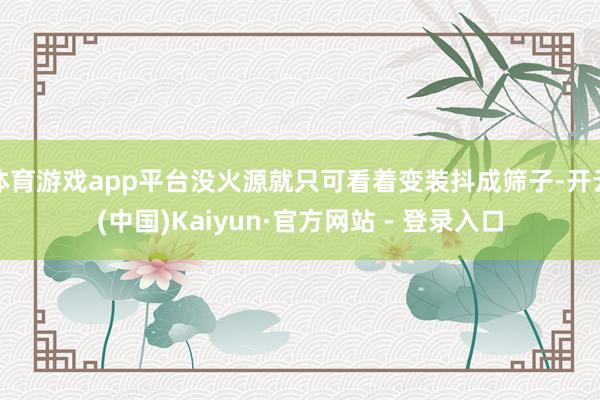 体育游戏app平台没火源就只可看着变装抖成筛子-开云(中国)Kaiyun·官方网站 - 登录入口