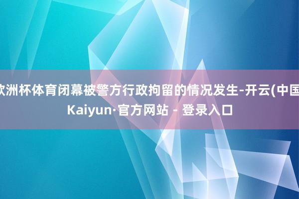 欧洲杯体育闭幕被警方行政拘留的情况发生-开云(中国)Kaiyun·官方网站 - 登录入口