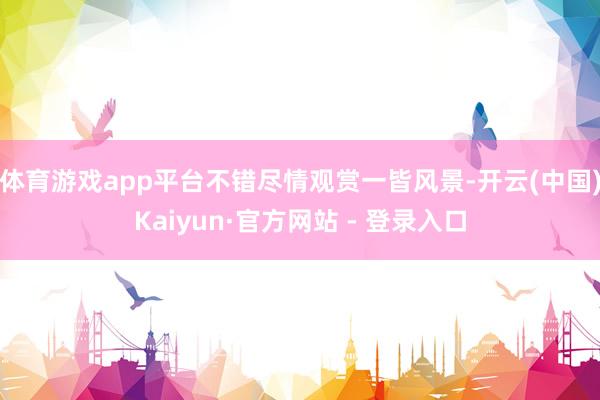体育游戏app平台不错尽情观赏一皆风景-开云(中国)Kaiyun·官方网站 - 登录入口