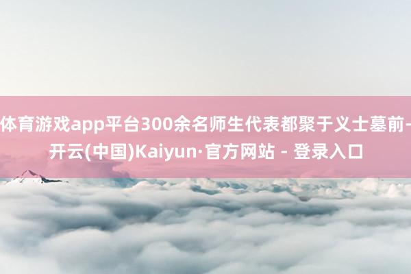 体育游戏app平台300余名师生代表都聚于义士墓前-开云(中国)Kaiyun·官方网站 - 登录入口