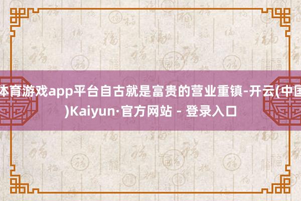 体育游戏app平台自古就是富贵的营业重镇-开云(中国)Kaiyun·官方网站 - 登录入口