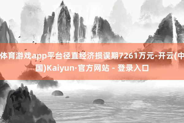 体育游戏app平台径直经济损误期7261万元-开云(中国)Kaiyun·官方网站 - 登录入口