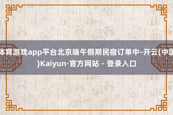 体育游戏app平台北京端午假期民宿订单中-开云(中国)Kaiyun·官方网站 - 登录入口