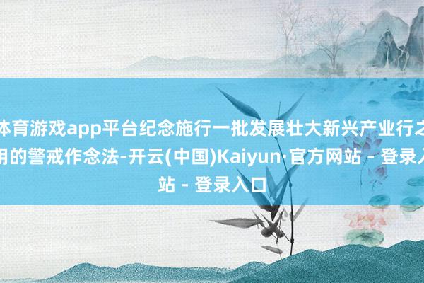 体育游戏app平台纪念施行一批发展壮大新兴产业行之有用的警戒作念法-开云(中国)Kaiyun·官方网站 - 登录入口