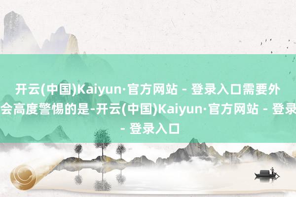开云(中国)Kaiyun·官方网站 - 登录入口需要外洋社会高度警惕的是-开云(中国)Kaiyun·官方网站 - 登录入口