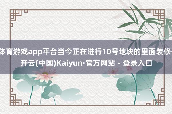 体育游戏app平台当今正在进行10号地块的里面装修-开云(中国)Kaiyun·官方网站 - 登录入口