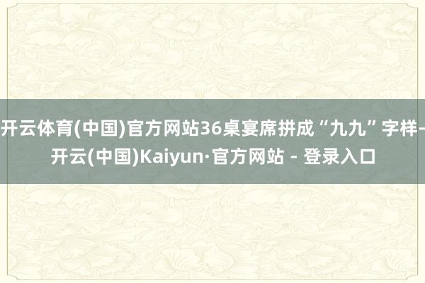开云体育(中国)官方网站36桌宴席拼成“九九”字样-开云(中国)Kaiyun·官方网站 - 登录入口