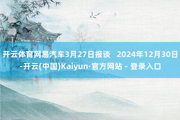 开云体育网易汽车3月27日报谈 2024年12月30日-开云(中国)Kaiyun·官方网站 - 登录入口