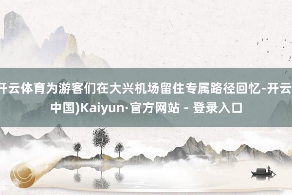 开云体育为游客们在大兴机场留住专属路径回忆-开云(中国)Kaiyun·官方网站 - 登录入口