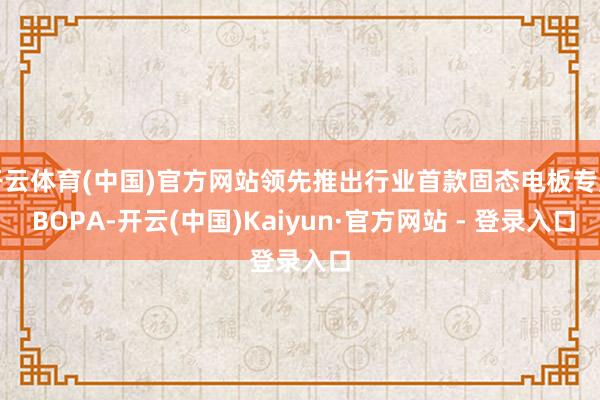 开云体育(中国)官方网站领先推出行业首款固态电板专用 BOPA-开云(中国)Kaiyun·官方网站 - 登录入口