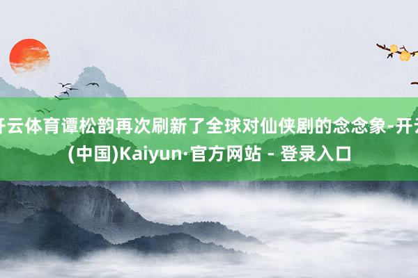 开云体育谭松韵再次刷新了全球对仙侠剧的念念象-开云(中国)Kaiyun·官方网站 - 登录入口