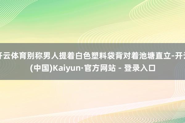 开云体育别称男人提着白色塑料袋背对着池塘直立-开云(中国)Kaiyun·官方网站 - 登录入口