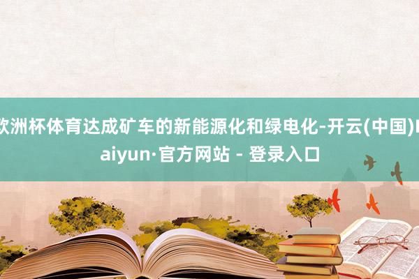 欧洲杯体育达成矿车的新能源化和绿电化-开云(中国)Kaiyun·官方网站 - 登录入口