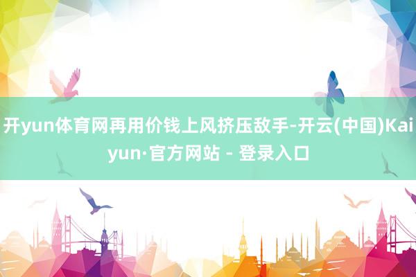 开yun体育网再用价钱上风挤压敌手-开云(中国)Kaiyun·官方网站 - 登录入口