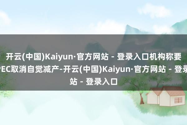 开云(中国)Kaiyun·官方网站 - 登录入口机构称要是OPEC取消自觉减产-开云(中国)Kaiyun·官方网站 - 登录入口