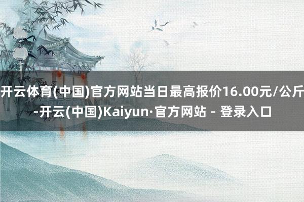 开云体育(中国)官方网站当日最高报价16.00元/公斤-开云(中国)Kaiyun·官方网站 - 登录入口
