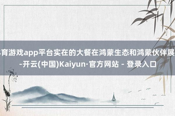 体育游戏app平台实在的大餐在鸿蒙生态和鸿蒙伙伴展区-开云(中国)Kaiyun·官方网站 - 登录入口