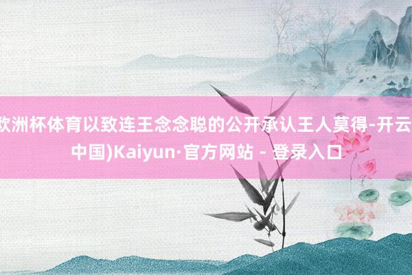 欧洲杯体育以致连王念念聪的公开承认王人莫得-开云(中国)Kaiyun·官方网站 - 登录入口