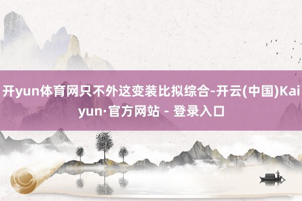 开yun体育网只不外这变装比拟综合-开云(中国)Kaiyun·官方网站 - 登录入口