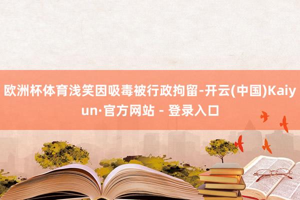 欧洲杯体育浅笑因吸毒被行政拘留-开云(中国)Kaiyun·官方网站 - 登录入口