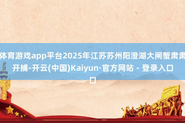 体育游戏app平台2025年江苏苏州阳澄湖大闸蟹肃肃开捕-开云(中国)Kaiyun·官方网站 - 登录入口