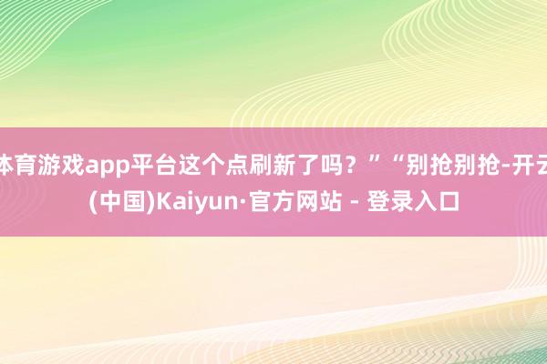 体育游戏app平台这个点刷新了吗？”“别抢别抢-开云(中国)Kaiyun·官方网站 - 登录入口