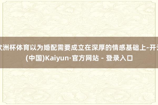 欧洲杯体育以为婚配需要成立在深厚的情感基础上-开云(中国)Kaiyun·官方网站 - 登录入口