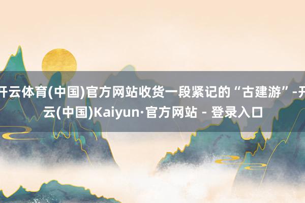 开云体育(中国)官方网站收货一段紧记的“古建游”-开云(中国)Kaiyun·官方网站 - 登录入口