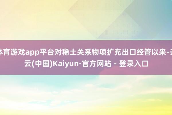 体育游戏app平台对稀土关系物项扩充出口经管以来-开云(中国)Kaiyun·官方网站 - 登录入口