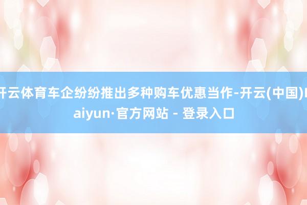 开云体育车企纷纷推出多种购车优惠当作-开云(中国)Kaiyun·官方网站 - 登录入口